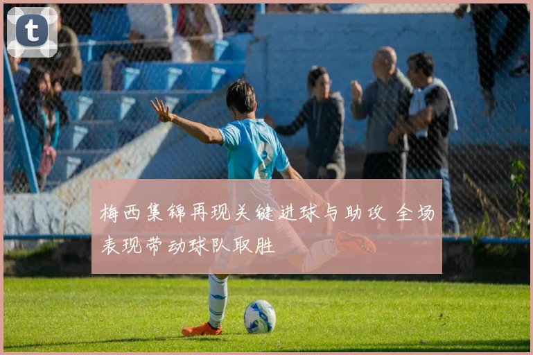 梅西集锦再现关键进球与助攻 全场表现带动球队取胜