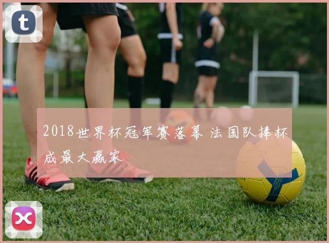 2018世界杯冠军赛落幕 法国队捧杯成最大赢家