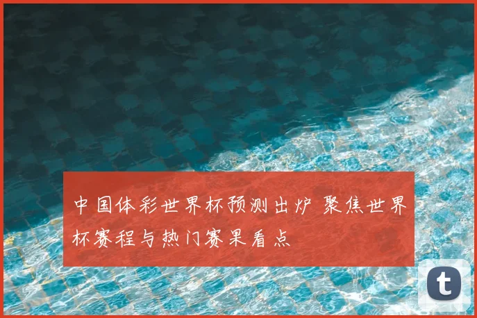 中国体彩世界杯预测出炉 聚焦世界杯赛程与热门赛果看点