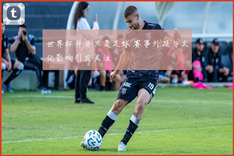 世界杯并非只是足球 赛事外延与文化影响引发关注